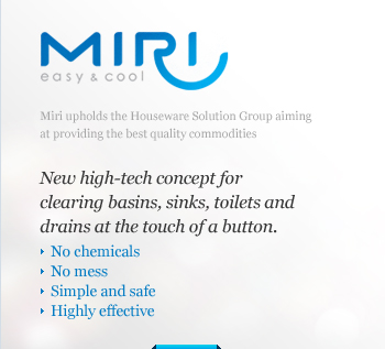 Miri upholds the Houseware Solution Group aiming at providing the best quality commodities. New high-tech concept for clearing basins, sinks, toilets and drains at the touch of a button. No chemicals, No mess, Simple and safe, Highly effective